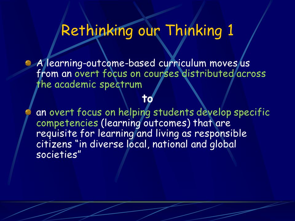 Rethinking our Thinking 1 A learning-outcome-based curriculum moves us from an overt focus on courses distributed across the academic spectrum to an overt focus on helping students develop specific competencies (learning outcomes) that are requisite for learning and living as responsible citizens in diverse local, national and global societies