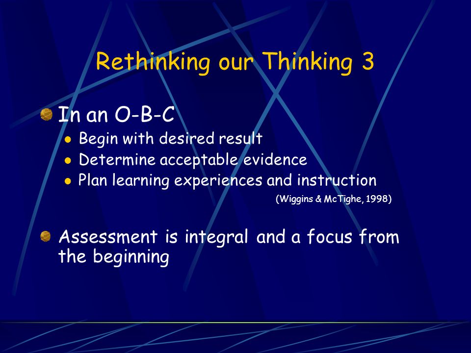 Rethinking our Thinking 3 In an O-B-C Begin with desired result Determine acceptable evidence Plan learning experiences and instruction (Wiggins & McTighe, 1998) Assessment is integral and a focus from the beginning