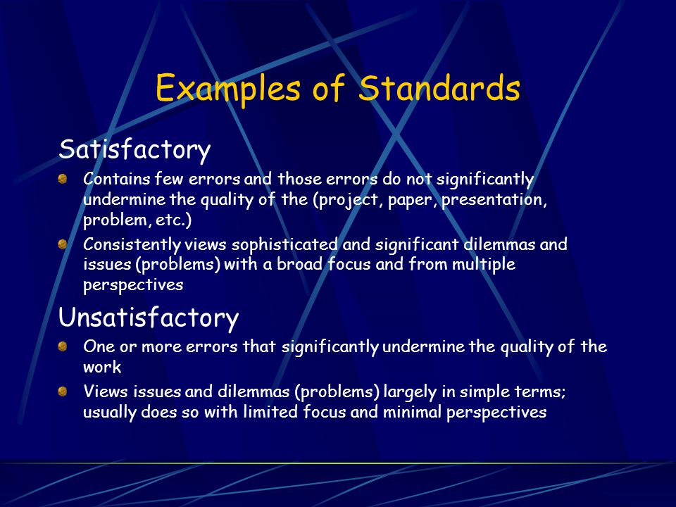 Examples of Standards Satisfactory Contains few errors and those errors do not significantly undermine the quality of the (project, paper, presentation, problem, etc.) Consistently views sophisticated and significant dilemmas and issues (problems) with a broad focus and from multiple perspectives Unsatisfactory One or more errors that significantly undermine the quality of the work Views issues and dilemmas (problems) largely in simple terms; usually does so with limited focus and minimal perspectives