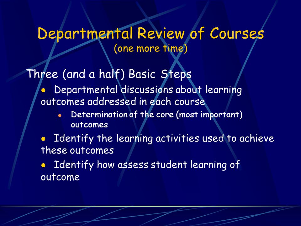Departmental Review of Courses (one more time) Three (and a half) Basic Steps Departmental discussions about learning outcomes addressed in each course Determination of the core (most important) outcomes Identify the learning activities used to achieve these outcomes Identify how assess student learning of outcome