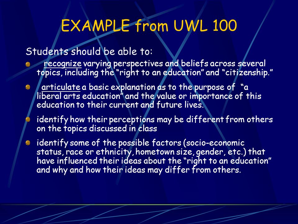 EXAMPLE from UWL 100 Students should be able to: recognize varying perspectives and beliefs across several topics, including the right to an education and citizenship. articulate a basic explanation as to the purpose of a liberal arts education and the value or importance of this education to their current and future lives.