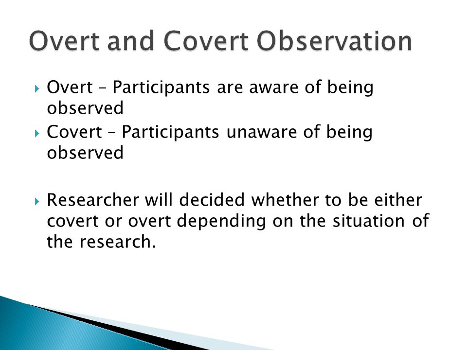  Overt – Participants are aware of being observed  Covert – Participants unaware of being observed  Researcher will decided whether to be either covert or overt depending on the situation of the research.