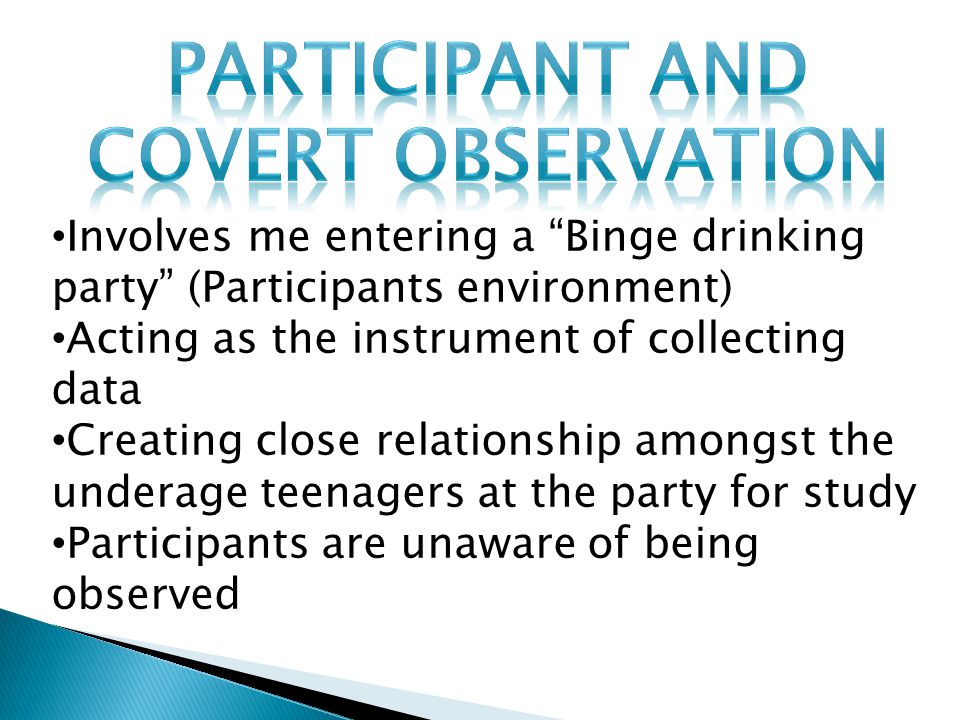 Involves me entering a Binge drinking party (Participants environment) Acting as the instrument of collecting data Creating close relationship amongst the underage teenagers at the party for study Participants are unaware of being observed