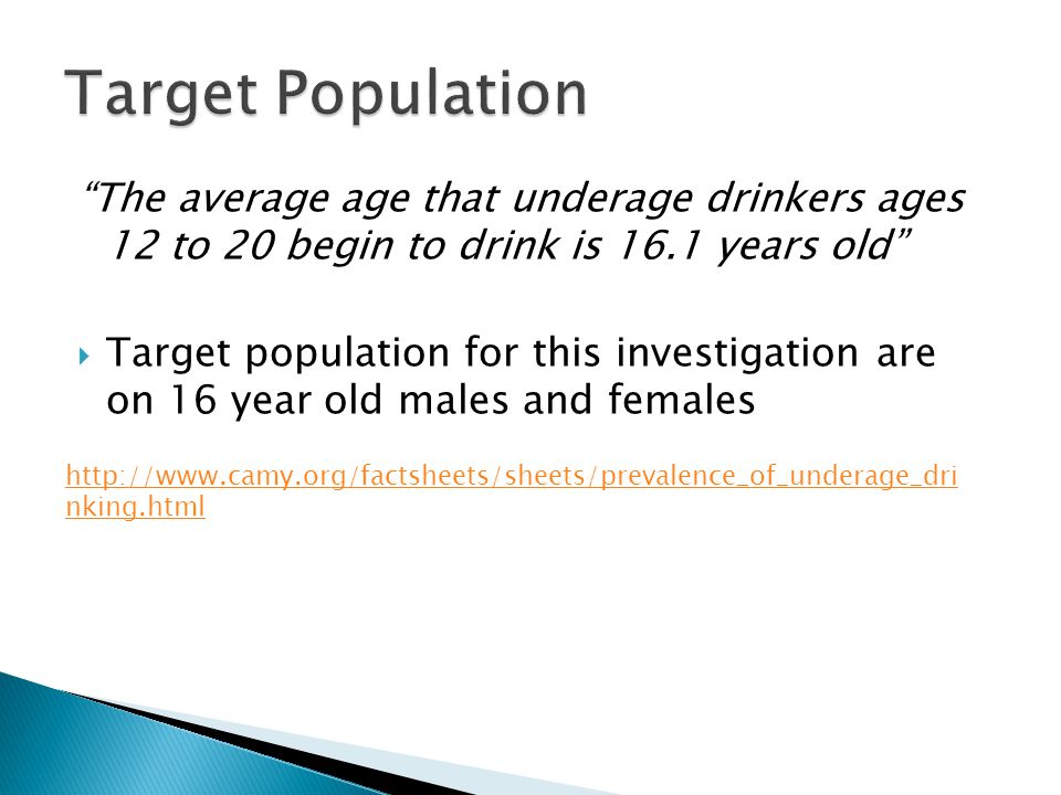 The average age that underage drinkers ages 12 to 20 begin to drink is 16.1 years old  Target population for this investigation are on 16 year old males and females   nking.html