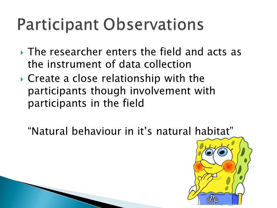  The researcher enters the field and acts as the instrument of data collection  Create a close relationship with the participants though involvement with participants in the field Natural behaviour in it’s natural habitat