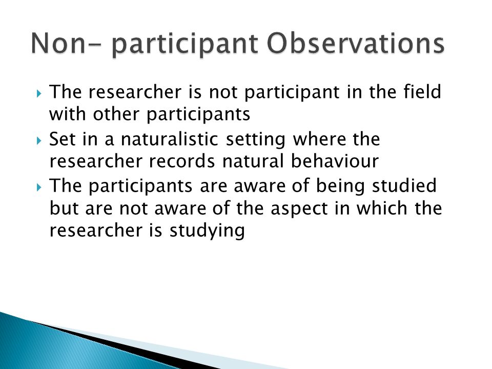  The researcher is not participant in the field with other participants  Set in a naturalistic setting where the researcher records natural behaviour  The participants are aware of being studied but are not aware of the aspect in which the researcher is studying