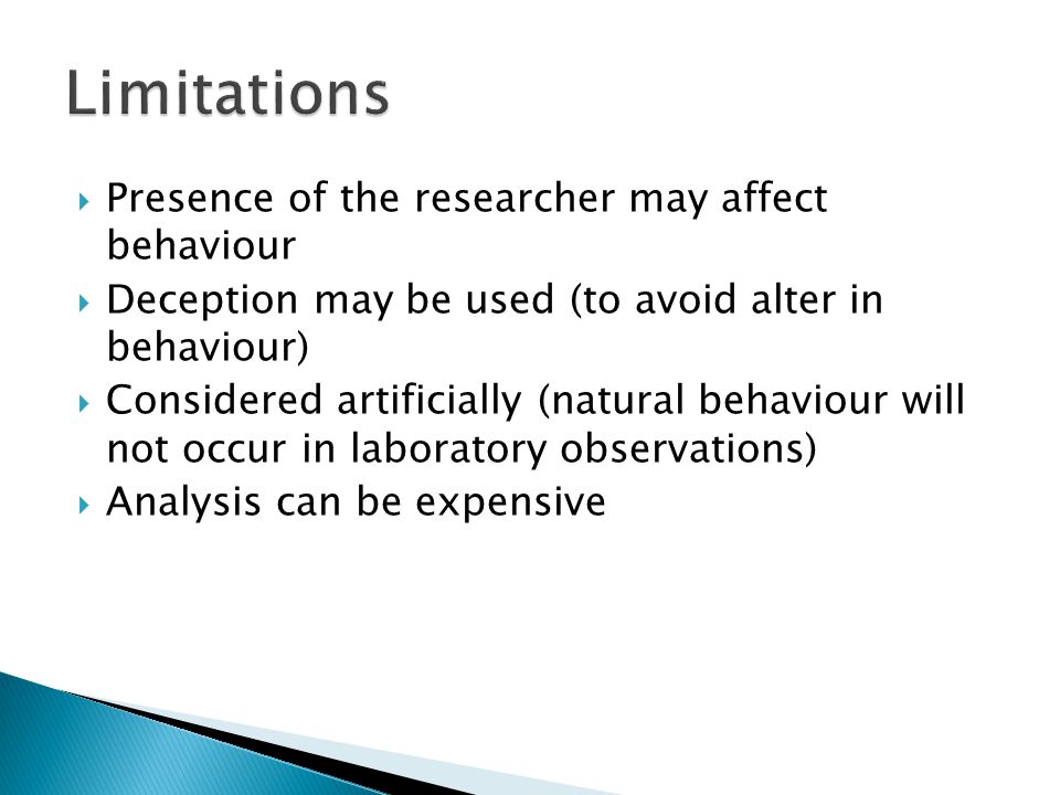  Presence of the researcher may affect behaviour  Deception may be used (to avoid alter in behaviour)  Considered artificially (natural behaviour will not occur in laboratory observations)  Analysis can be expensive