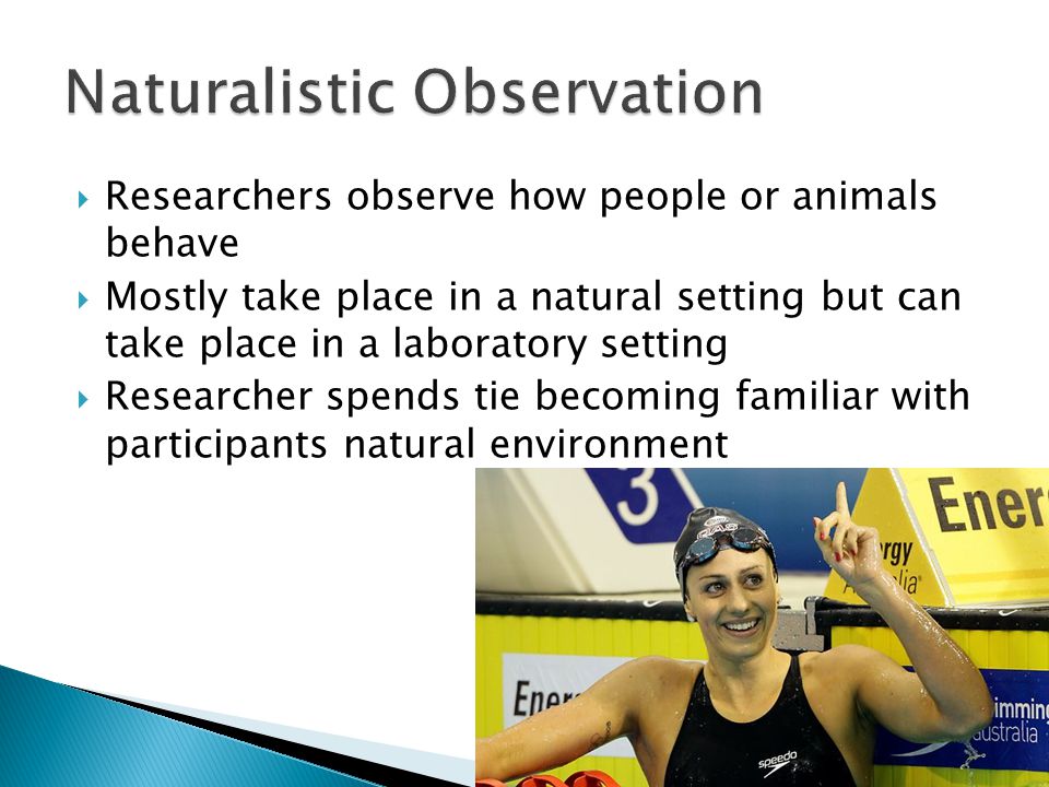  Researchers observe how people or animals behave  Mostly take place in a natural setting but can take place in a laboratory setting  Researcher spends tie becoming familiar with participants natural environment