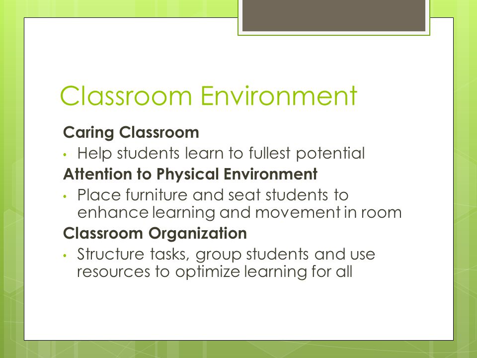 Classroom Environment Caring Classroom Help students learn to fullest potential Attention to Physical Environment Place furniture and seat students to enhance learning and movement in room Classroom Organization Structure tasks, group students and use resources to optimize learning for all