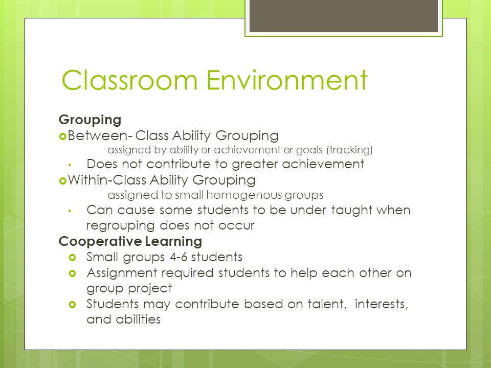 Classroom Environment Grouping  Between- Class Ability Grouping assigned by ability or achievement or goals (tracking) Does not contribute to greater achievement  Within-Class Ability Grouping assigned to small homogenous groups Can cause some students to be under taught when regrouping does not occur Cooperative Learning  Small groups 4-6 students  Assignment required students to help each other on group project  Students may contribute based on talent, interests, and abilities