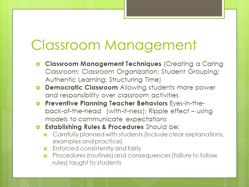 Classroom Management  Classroom Management Techniques (Creating a Caring Classroom; Classroom Organization; Student Grouping; Authentic Learning; Structuring Time)  Democratic Classroom Allowing students more power and responsibility over classroom activities  Preventive Planning Teacher Behaviors Eyes-in-the- back-of-the-head (with-it-ness); Ripple effect – using models to communicate expectations  Establishing Rules & Procedures Should be:  Carefully planned with students (include clear explanations, examples and practice)  Enforced consistently and fairly  Procedures (routines) and consequences (failure to follow rules) taught to students