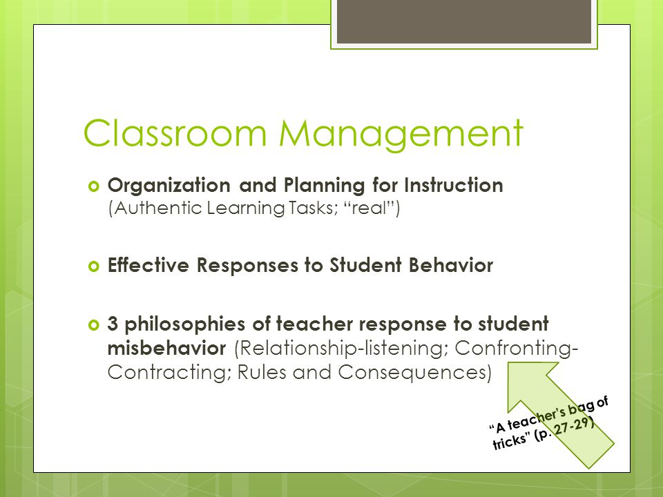 Classroom Management  Organization and Planning for Instruction (Authentic Learning Tasks; real )  Effective Responses to Student Behavior  3 philosophies of teacher response to student misbehavior (Relationship-listening; Confronting- Contracting; Rules and Consequences) A teacher’s bag of tricks (p.