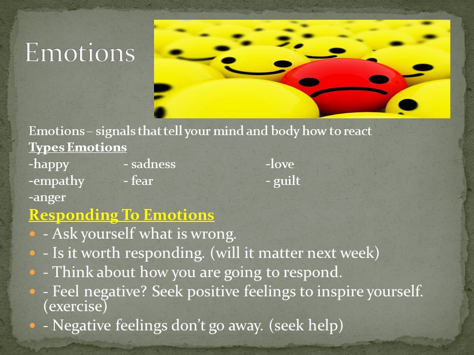 Emotions – signals that tell your mind and body how to react Types Emotions -happy- sadness-love -empathy- fear- guilt -anger Responding To Emotions - Ask yourself what is wrong.