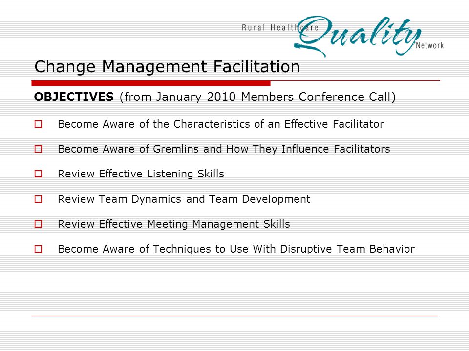 Change Management Facilitation OBJECTIVES (from January 2010 Members Conference Call)  Become Aware of the Characteristics of an Effective Facilitator  Become Aware of Gremlins and How They Influence Facilitators  Review Effective Listening Skills  Review Team Dynamics and Team Development  Review Effective Meeting Management Skills  Become Aware of Techniques to Use With Disruptive Team Behavior