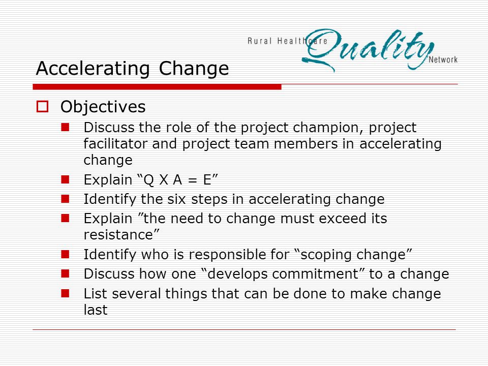 Accelerating Change  Objectives Discuss the role of the project champion, project facilitator and project team members in accelerating change Explain Q X A = E Identify the six steps in accelerating change Explain the need to change must exceed its resistance Identify who is responsible for scoping change Discuss how one develops commitment to a change List several things that can be done to make change last