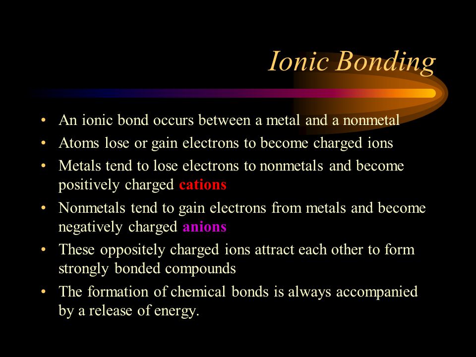 Ionic Bonding An ionic bond occurs between a metal and a nonmetal Atoms lose or gain electrons to become charged ions Metals tend to lose electrons to nonmetals and become positively charged cations Nonmetals tend to gain electrons from metals and become negatively charged anions These oppositely charged ions attract each other to form strongly bonded compounds The formation of chemical bonds is always accompanied by a release of energy.