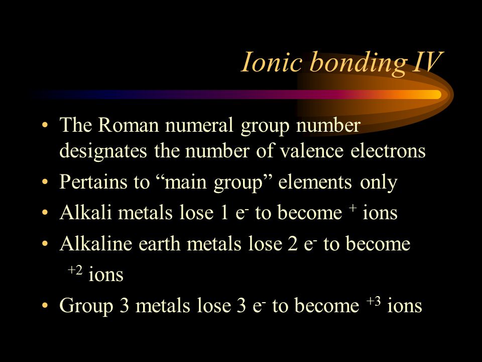 Ionic bonding IV The Roman numeral group number designates the number of valence electrons Pertains to main group elements only Alkali metals lose 1 e - to become + ions Alkaline earth metals lose 2 e - to become +2 ions Group 3 metals lose 3 e - to become +3 ions