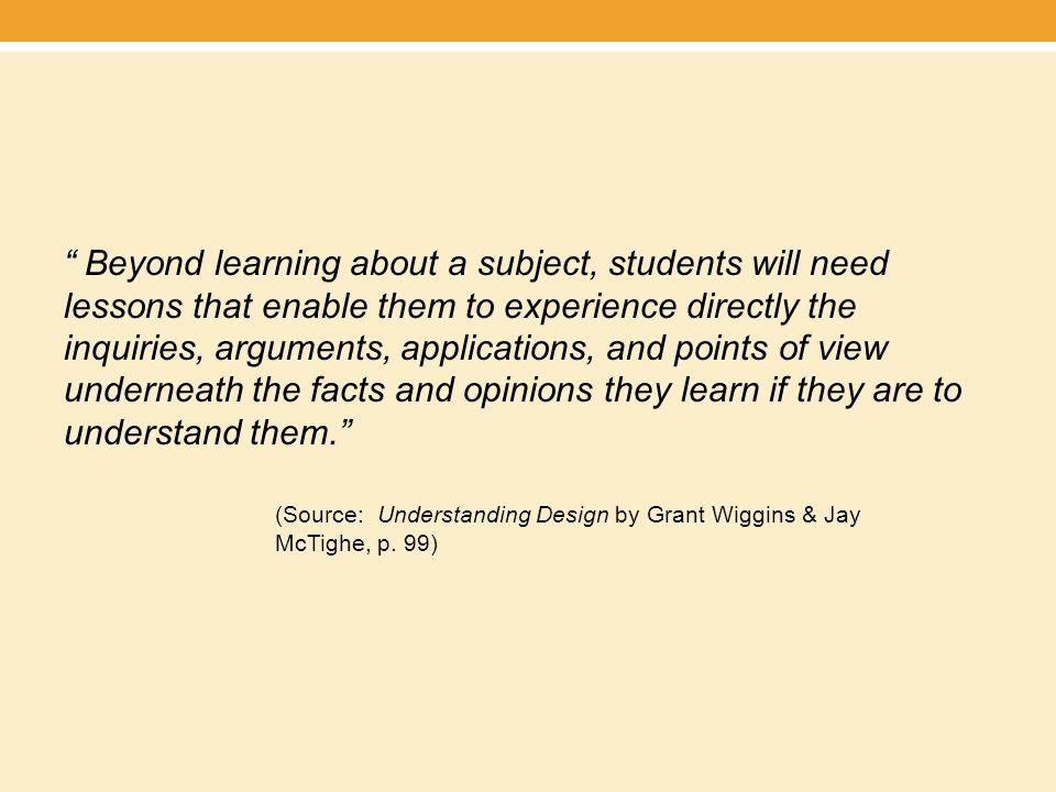Beyond learning about a subject, students will need lessons that enable them to experience directly the inquiries, arguments, applications, and points of view underneath the facts and opinions they learn if they are to understand them. (Source: Understanding Design by Grant Wiggins & Jay McTighe, p.