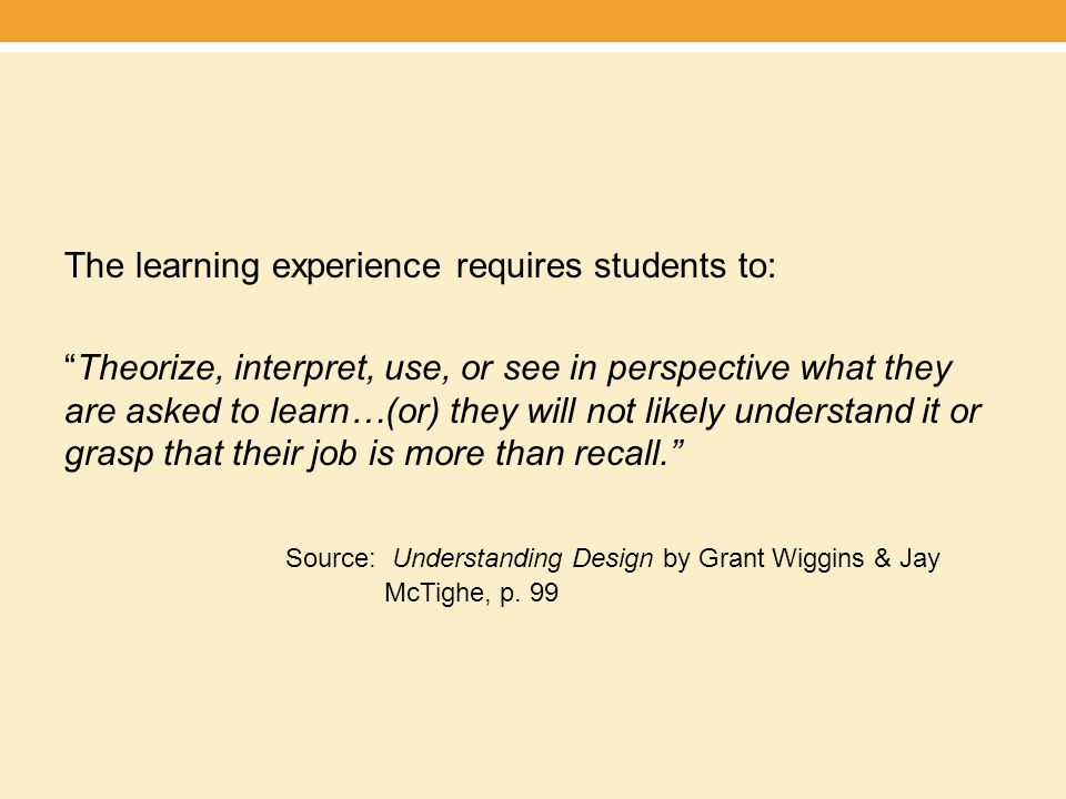 The learning experience requires students to: Theorize, interpret, use, or see in perspective what they are asked to learn…(or) they will not likely understand it or grasp that their job is more than recall. Source: Understanding Design by Grant Wiggins & Jay McTighe, p.