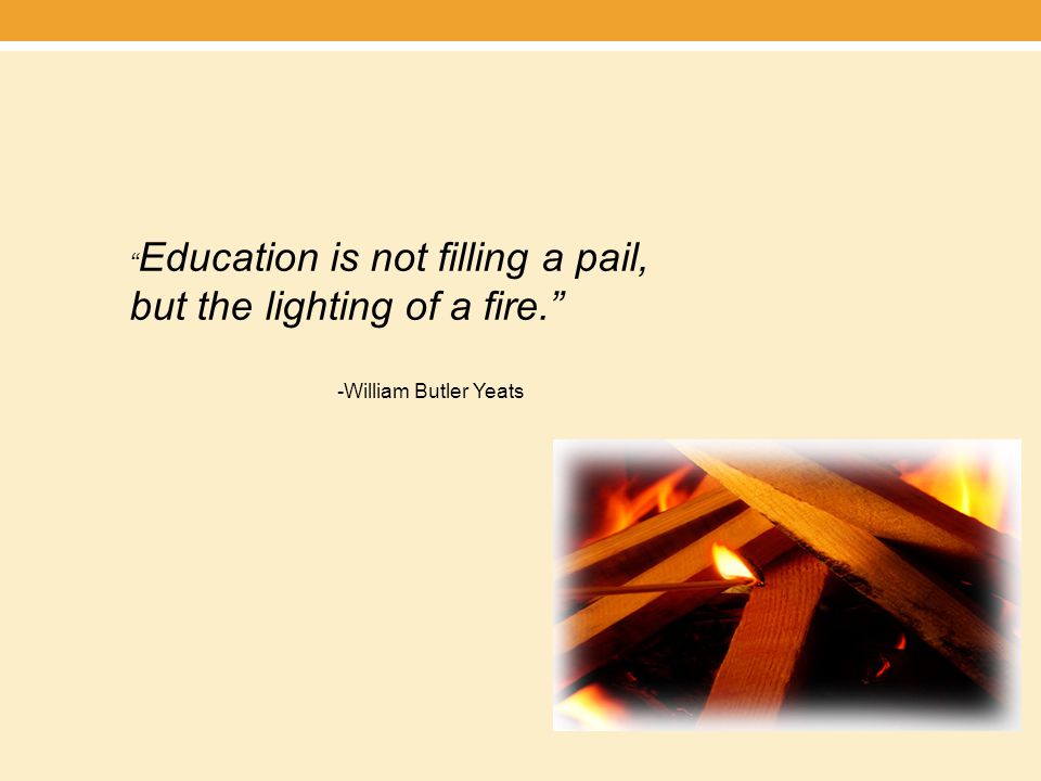 Education is not filling a pail, but the lighting of a fire. -William Butler Yeats