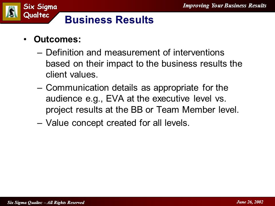 Improving Your Business Results Six Sigma Qualtec Six Sigma Qualtec Six Sigma Qualtec – All Rights Reserved June 26, 2002 Business Results Outcomes: –Definition and measurement of interventions based on their impact to the business results the client values.