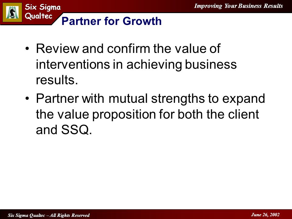 Improving Your Business Results Six Sigma Qualtec Six Sigma Qualtec Six Sigma Qualtec – All Rights Reserved June 26, 2002 Partner for Growth Review and confirm the value of interventions in achieving business results.