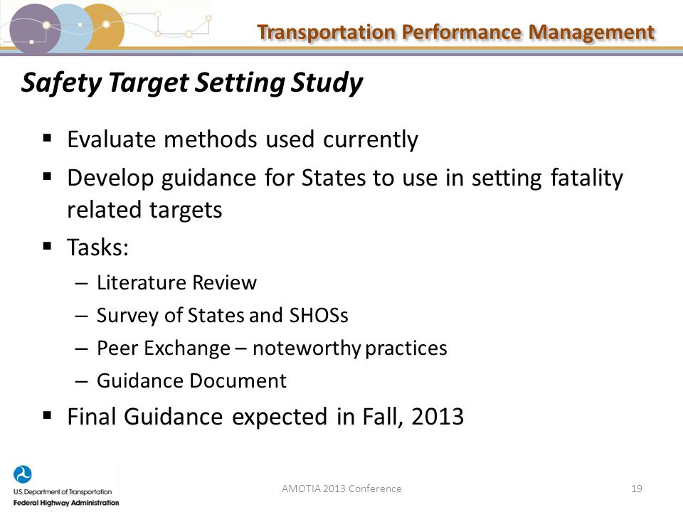 Transportation Performance Management Safety Target Setting Study  Evaluate methods used currently  Develop guidance for States to use in setting fatality related targets  Tasks: – Literature Review – Survey of States and SHOSs – Peer Exchange – noteworthy practices – Guidance Document  Final Guidance expected in Fall, AMOTIA 2013 Conference