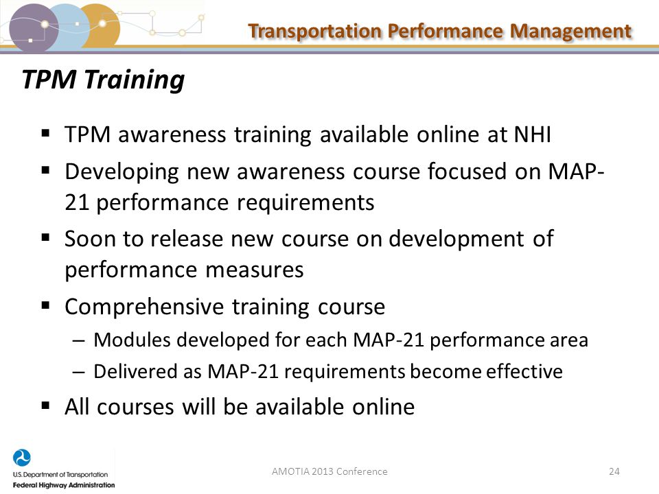 Transportation Performance Management TPM Training  TPM awareness training available online at NHI  Developing new awareness course focused on MAP- 21 performance requirements  Soon to release new course on development of performance measures  Comprehensive training course – Modules developed for each MAP-21 performance area – Delivered as MAP-21 requirements become effective  All courses will be available online 24AMOTIA 2013 Conference