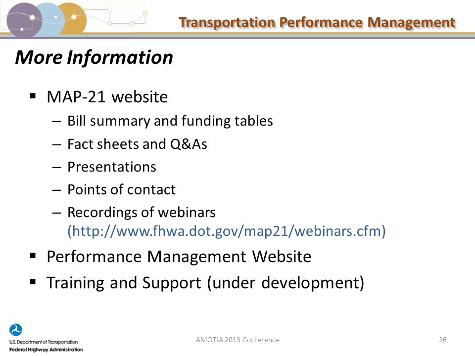 Transportation Performance Management 26 More Information  MAP-21 website – Bill summary and funding tables – Fact sheets and Q&As – Presentations – Points of contact – Recordings of webinars (   Performance Management Website  Training and Support (under development) AMOTIA 2013 Conference