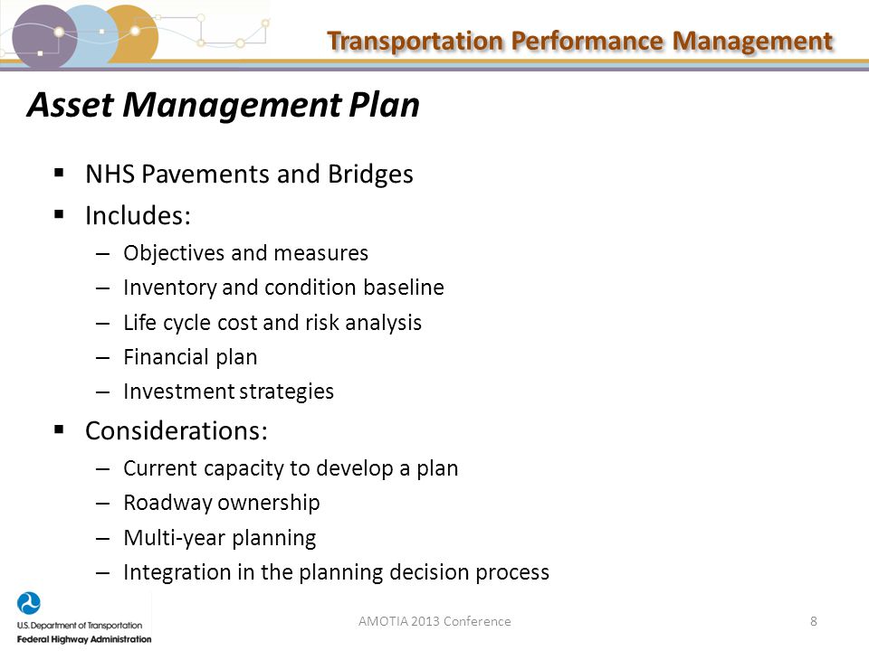 Transportation Performance Management Asset Management Plan  NHS Pavements and Bridges  Includes: – Objectives and measures – Inventory and condition baseline – Life cycle cost and risk analysis – Financial plan – Investment strategies  Considerations: – Current capacity to develop a plan – Roadway ownership – Multi-year planning – Integration in the planning decision process AMOTIA 2013 Conference8