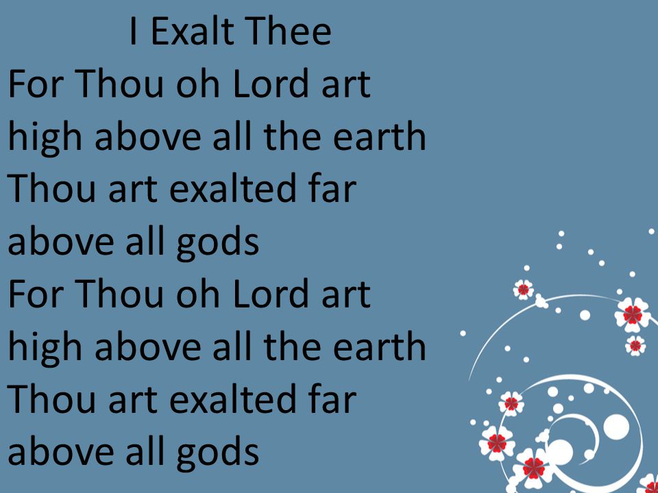 I Exalt Thee For Thou oh Lord art high above all the earth Thou art exalted far above all gods For Thou oh Lord art high above all the earth Thou art exalted far above all gods