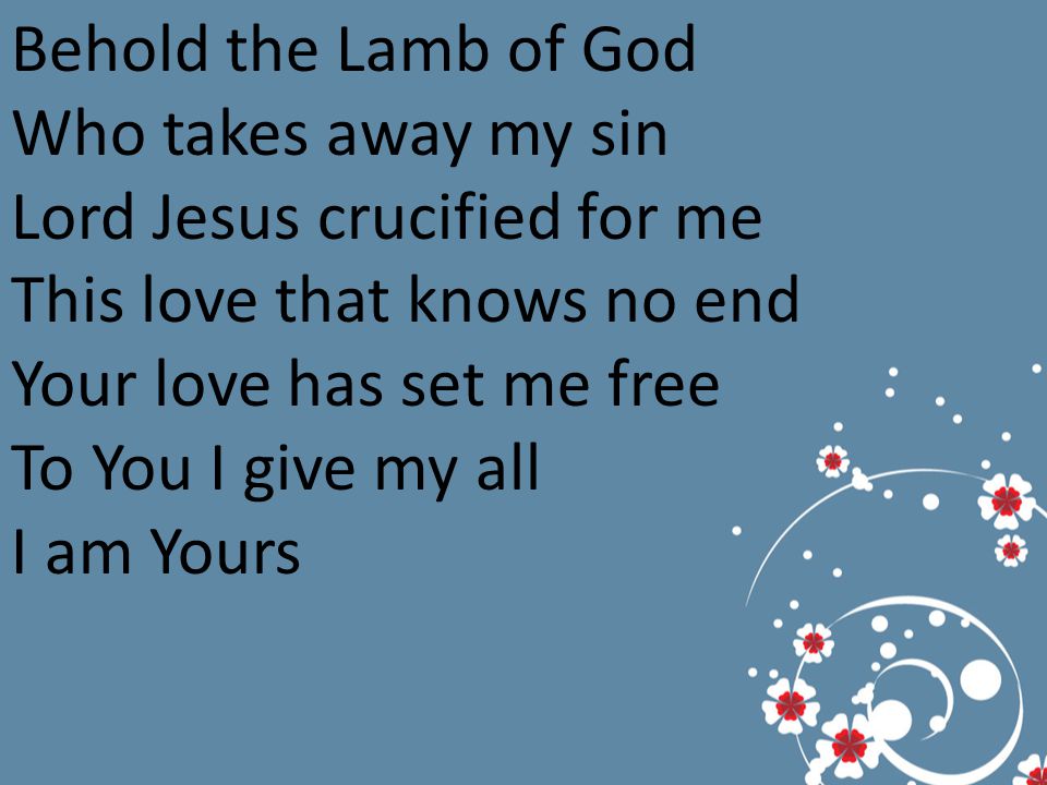 Behold the Lamb of God Who takes away my sin Lord Jesus crucified for me This love that knows no end Your love has set me free To You I give my all I am Yours