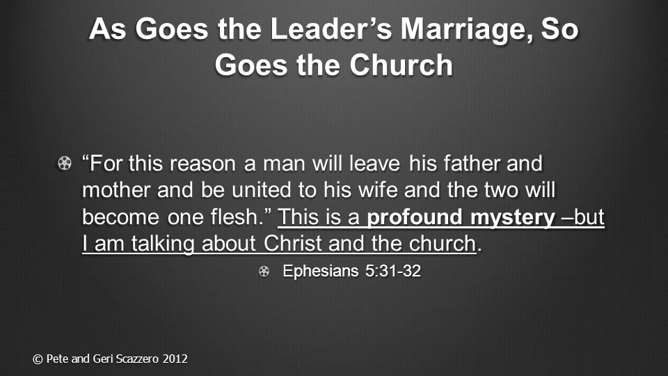 As Goes the Leader’s Marriage, So Goes the Church For this reason a man will leave his father and mother and be united to his wife and the two will become one flesh. This is a profound mystery –but I am talking about Christ and the church.