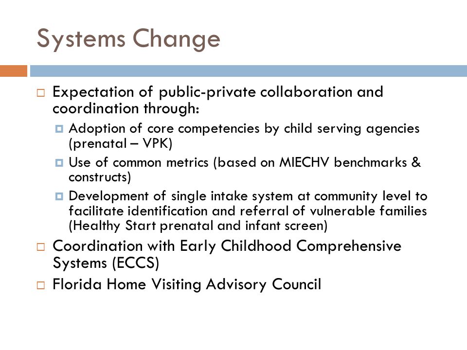 Systems Change  Expectation of public-private collaboration and coordination through:  Adoption of core competencies by child serving agencies (prenatal – VPK)  Use of common metrics (based on MIECHV benchmarks & constructs)  Development of single intake system at community level to facilitate identification and referral of vulnerable families (Healthy Start prenatal and infant screen)  Coordination with Early Childhood Comprehensive Systems (ECCS)  Florida Home Visiting Advisory Council