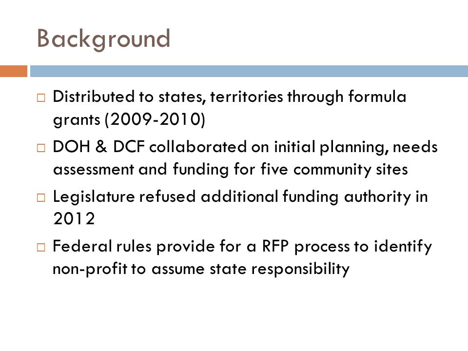 Background  Distributed to states, territories through formula grants ( )  DOH & DCF collaborated on initial planning, needs assessment and funding for five community sites  Legislature refused additional funding authority in 2012  Federal rules provide for a RFP process to identify non-profit to assume state responsibility
