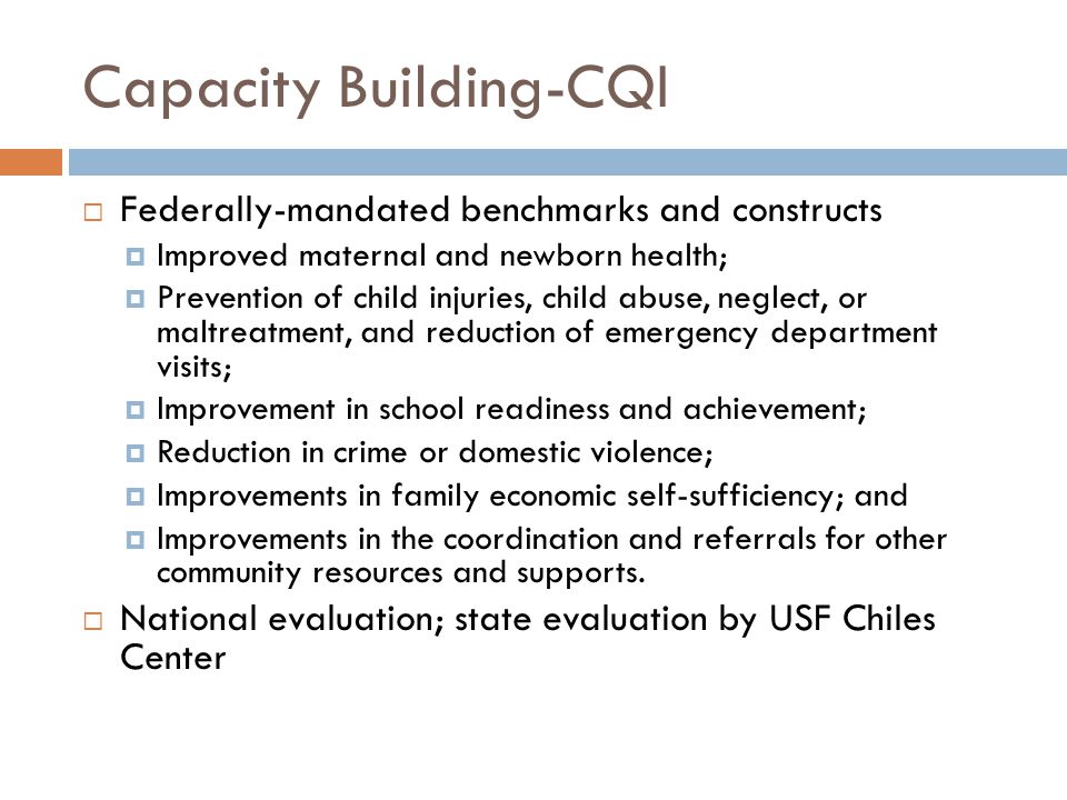 Capacity Building-CQI  Federally-mandated benchmarks and constructs  Improved maternal and newborn health;  Prevention of child injuries, child abuse, neglect, or maltreatment, and reduction of emergency department visits;  Improvement in school readiness and achievement;  Reduction in crime or domestic violence;  Improvements in family economic self-sufficiency; and  Improvements in the coordination and referrals for other community resources and supports.