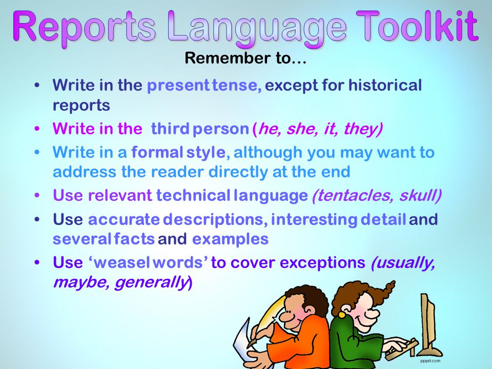 Remember to… Write in the present tense, except for historical reports Write in the third person (he, she, it, they) Write in a formal style, although you may want to address the reader directly at the end Use relevant technical language (tentacles, skull) Use accurate descriptions, interesting detail and several facts and examples Use ‘weasel words’ to cover exceptions (usually, maybe, generally)
