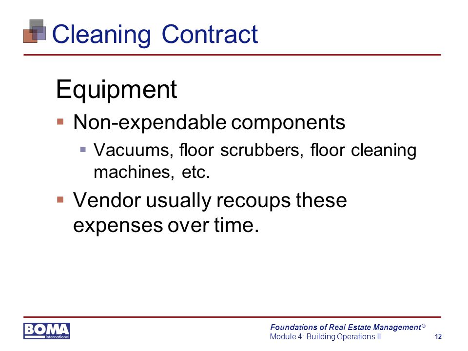 Foundations of Real Estate Management Module 4: Building Operations II 12 ® Cleaning Contract Equipment  Non-expendable components  Vacuums, floor scrubbers, floor cleaning machines, etc.
