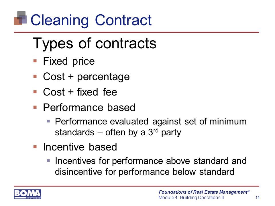 Foundations of Real Estate Management Module 4: Building Operations II 14 ® Cleaning Contract Types of contracts  Fixed price  Cost + percentage  Cost + fixed fee  Performance based  Performance evaluated against set of minimum standards – often by a 3 rd party  Incentive based  Incentives for performance above standard and disincentive for performance below standard