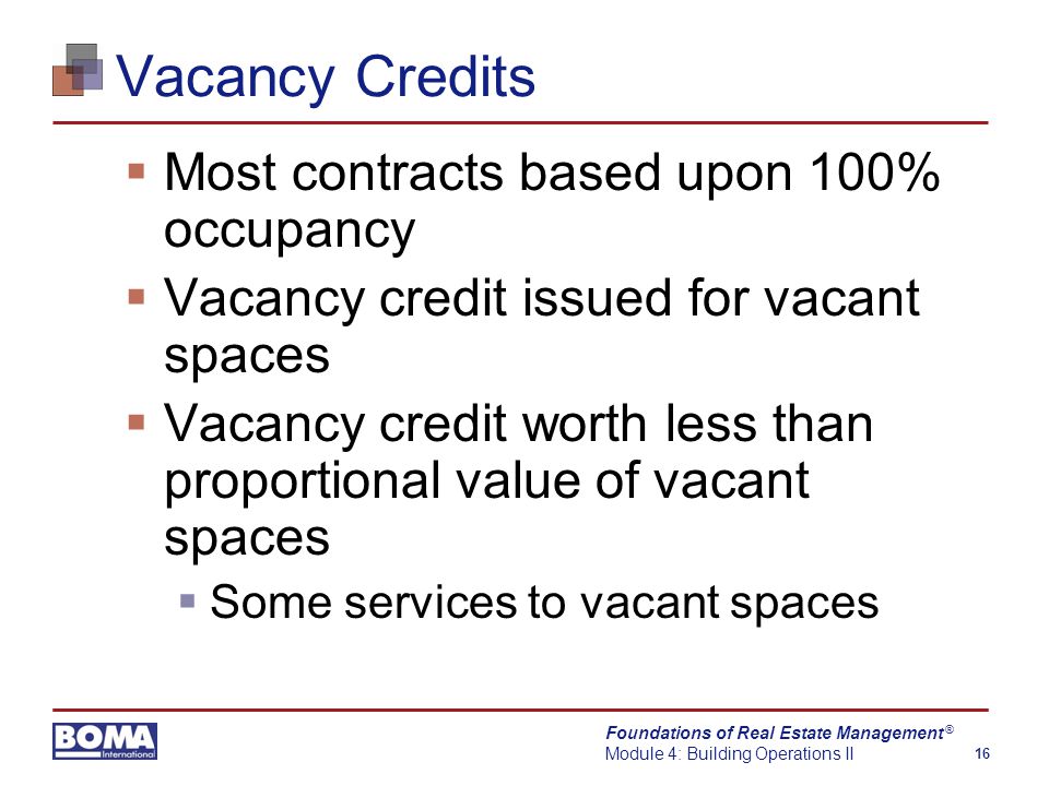 Foundations of Real Estate Management Module 4: Building Operations II 16 ® Vacancy Credits  Most contracts based upon 100% occupancy  Vacancy credit issued for vacant spaces  Vacancy credit worth less than proportional value of vacant spaces  Some services to vacant spaces
