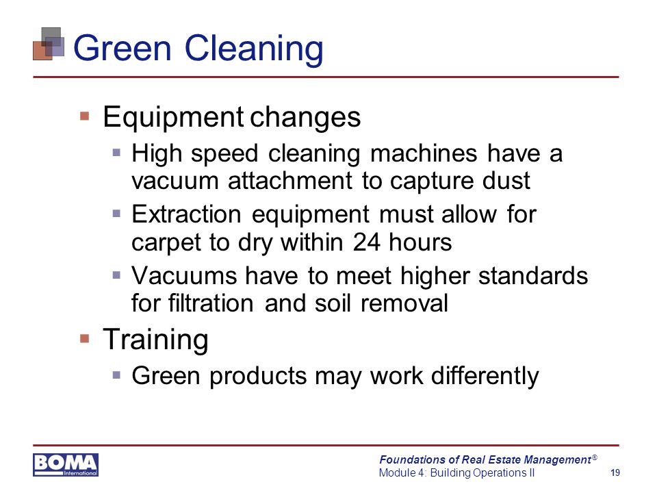 Foundations of Real Estate Management Module 4: Building Operations II 19 ® Green Cleaning  Equipment changes  High speed cleaning machines have a vacuum attachment to capture dust  Extraction equipment must allow for carpet to dry within 24 hours  Vacuums have to meet higher standards for filtration and soil removal  Training  Green products may work differently