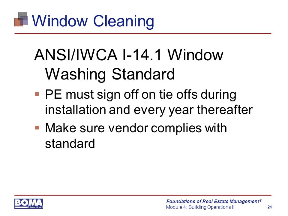 Foundations of Real Estate Management Module 4: Building Operations II 24 ® Window Cleaning ANSI/IWCA I-14.1 Window Washing Standard  PE must sign off on tie offs during installation and every year thereafter  Make sure vendor complies with standard
