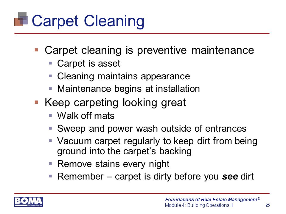 Foundations of Real Estate Management Module 4: Building Operations II 25 ® Carpet Cleaning  Carpet cleaning is preventive maintenance  Carpet is asset  Cleaning maintains appearance  Maintenance begins at installation  Keep carpeting looking great  Walk off mats  Sweep and power wash outside of entrances  Vacuum carpet regularly to keep dirt from being ground into the carpet’s backing  Remove stains every night  Remember – carpet is dirty before you see dirt