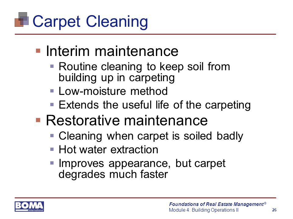 Foundations of Real Estate Management Module 4: Building Operations II 26 ® Carpet Cleaning  Interim maintenance  Routine cleaning to keep soil from building up in carpeting  Low-moisture method  Extends the useful life of the carpeting  Restorative maintenance  Cleaning when carpet is soiled badly  Hot water extraction  Improves appearance, but carpet degrades much faster