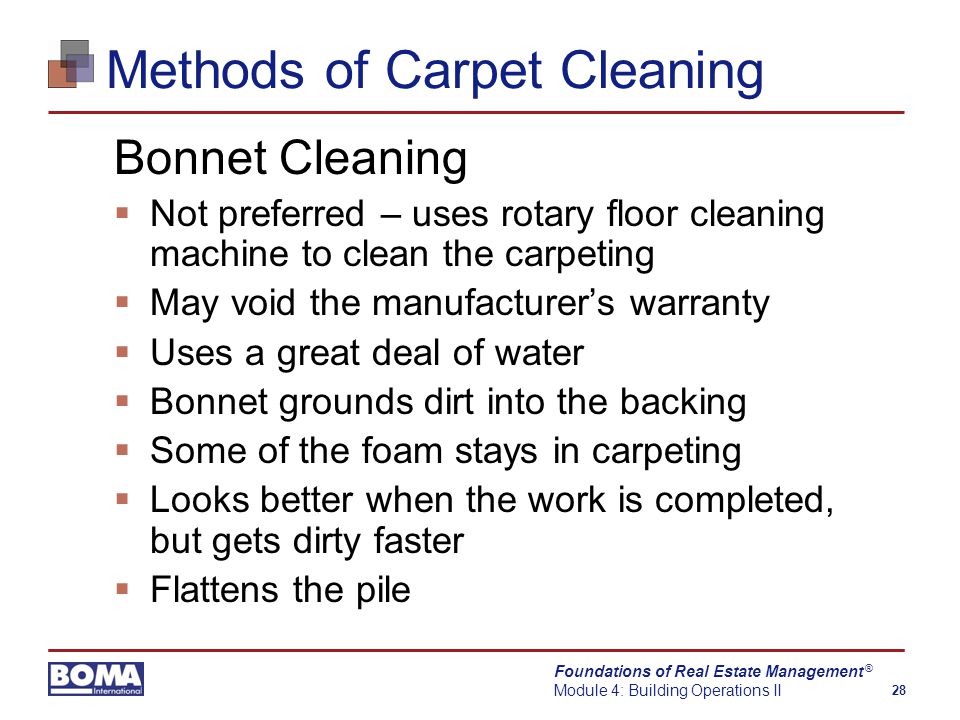 Foundations of Real Estate Management Module 4: Building Operations II 28 ® Methods of Carpet Cleaning Bonnet Cleaning  Not preferred – uses rotary floor cleaning machine to clean the carpeting  May void the manufacturer’s warranty  Uses a great deal of water  Bonnet grounds dirt into the backing  Some of the foam stays in carpeting  Looks better when the work is completed, but gets dirty faster  Flattens the pile