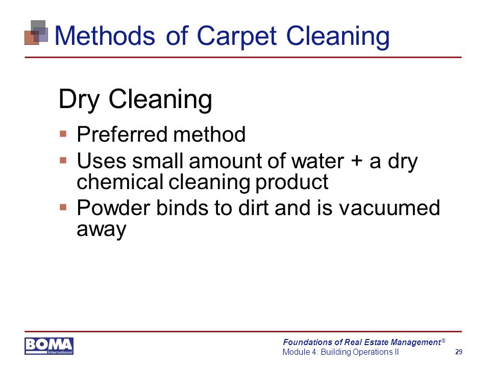 Foundations of Real Estate Management Module 4: Building Operations II 29 ® Methods of Carpet Cleaning Dry Cleaning  Preferred method  Uses small amount of water + a dry chemical cleaning product  Powder binds to dirt and is vacuumed away