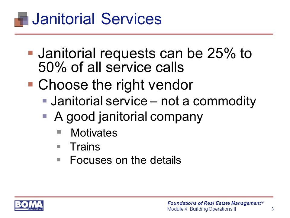 Foundations of Real Estate Management Module 4: Building Operations II 3 ® Janitorial Services  Janitorial requests can be 25% to 50% of all service calls  Choose the right vendor  Janitorial service – not a commodity  A good janitorial company  Motivates  Trains  Focuses on the details
