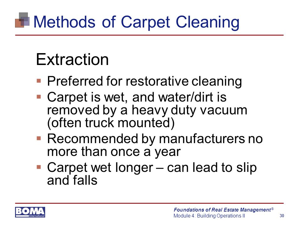 Foundations of Real Estate Management Module 4: Building Operations II 30 ® Methods of Carpet Cleaning Extraction  Preferred for restorative cleaning  Carpet is wet, and water/dirt is removed by a heavy duty vacuum (often truck mounted)  Recommended by manufacturers no more than once a year  Carpet wet longer – can lead to slip and falls