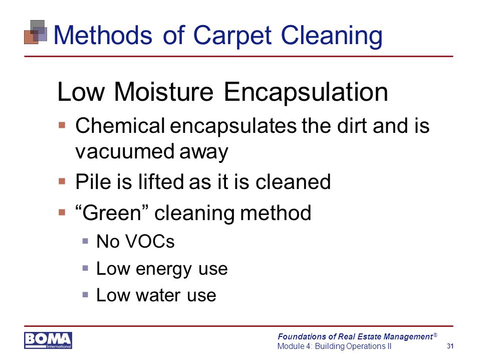 Foundations of Real Estate Management Module 4: Building Operations II 31 ® Methods of Carpet Cleaning Low Moisture Encapsulation  Chemical encapsulates the dirt and is vacuumed away  Pile is lifted as it is cleaned  Green cleaning method  No VOCs  Low energy use  Low water use