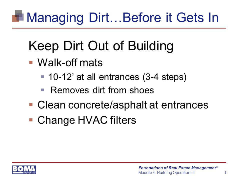 Foundations of Real Estate Management Module 4: Building Operations II 6 ® Managing Dirt…Before it Gets In Keep Dirt Out of Building  Walk-off mats  10-12’ at all entrances (3-4 steps)  Removes dirt from shoes  Clean concrete/asphalt at entrances  Change HVAC filters
